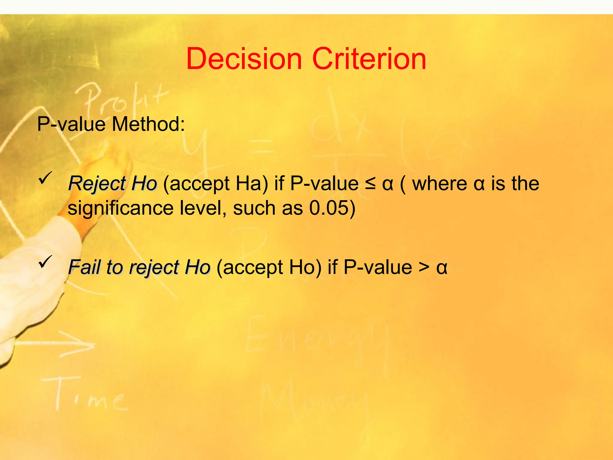 Decision Criterion
P-value Method:
 Reject Ho
Reject Ho (accept Ha) if P-value ≤ α ( where α is the
significance level, such as 0.05)
 Fail to reject Ho
Fail to reject Ho (accept Ho) if P-value > α
 