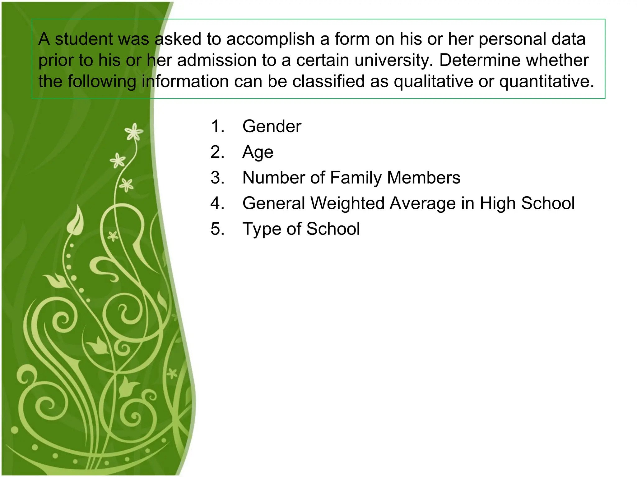 1. Gender
2. Age
3. Number of Family Members
4. General Weighted Average in High School
5. Type of School
A student was asked to accomplish a form on his or her personal data
prior to his or her admission to a certain university. Determine whether
the following information can be classified as qualitative or quantitative.
 