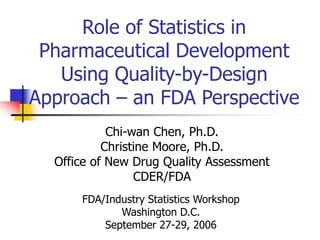Role of Statistics in
Pharmaceutical Development
Using Quality-by-Design
Approach – an FDA Perspective
Chi-wan Chen, Ph.D.
Christine Moore, Ph.D.
Office of New Drug Quality Assessment
CDER/FDA
FDA/Industry Statistics Workshop
Washington D.C.
September 27-29, 2006
 