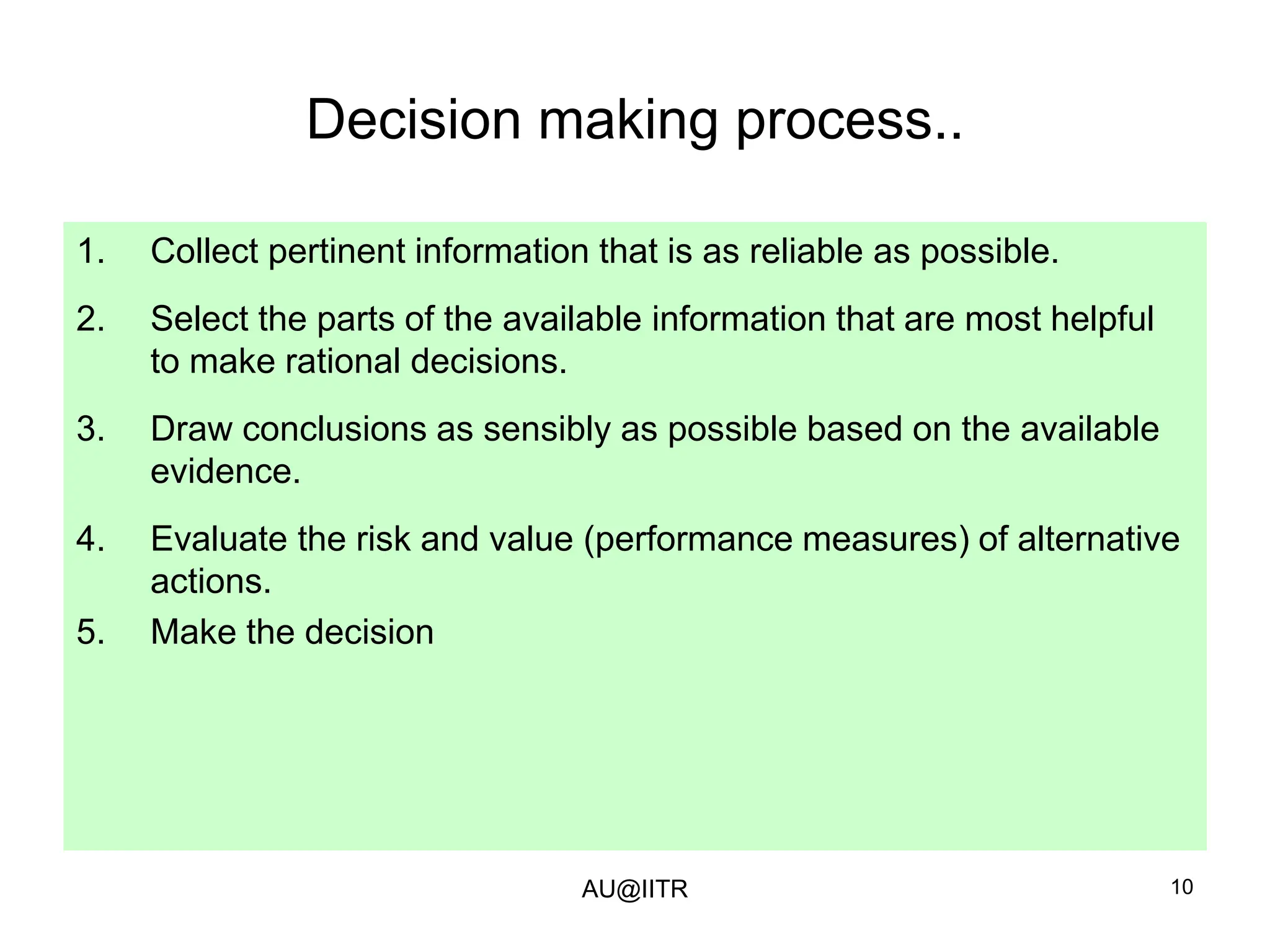 10
Decision making process..
1. Collect pertinent information that is as reliable as possible.
2. Select the parts of the available information that are most helpful
to make rational decisions.
3. Draw conclusions as sensibly as possible based on the available
evidence.
4. Evaluate the risk and value (performance measures) of alternative
actions.
5. Make the decision
AU@IITR
 