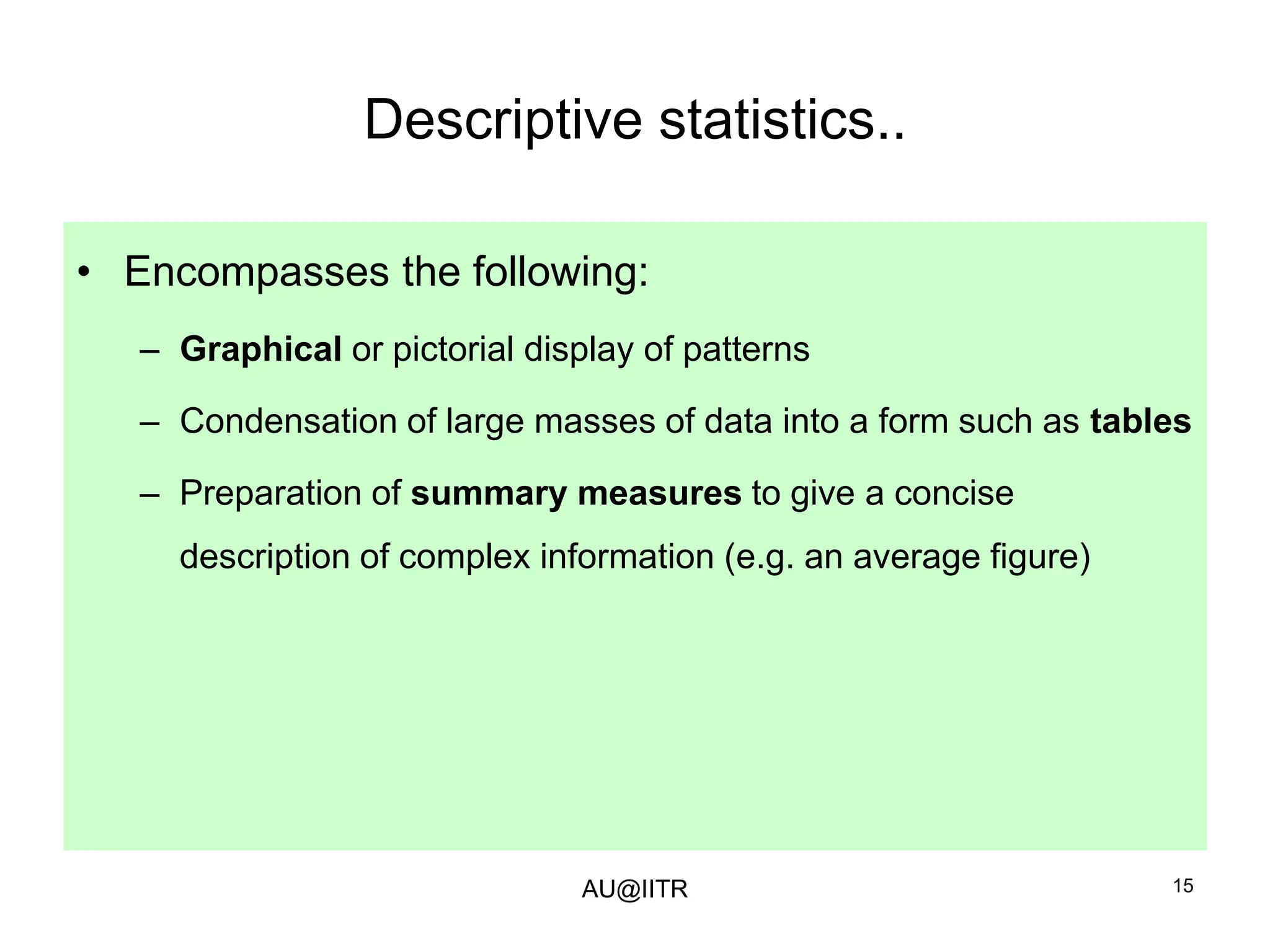 15
Descriptive statistics..
• Encompasses the following:
– Graphical or pictorial display of patterns
– Condensation of large masses of data into a form such as tables
– Preparation of summary measures to give a concise
description of complex information (e.g. an average figure)
AU@IITR
 