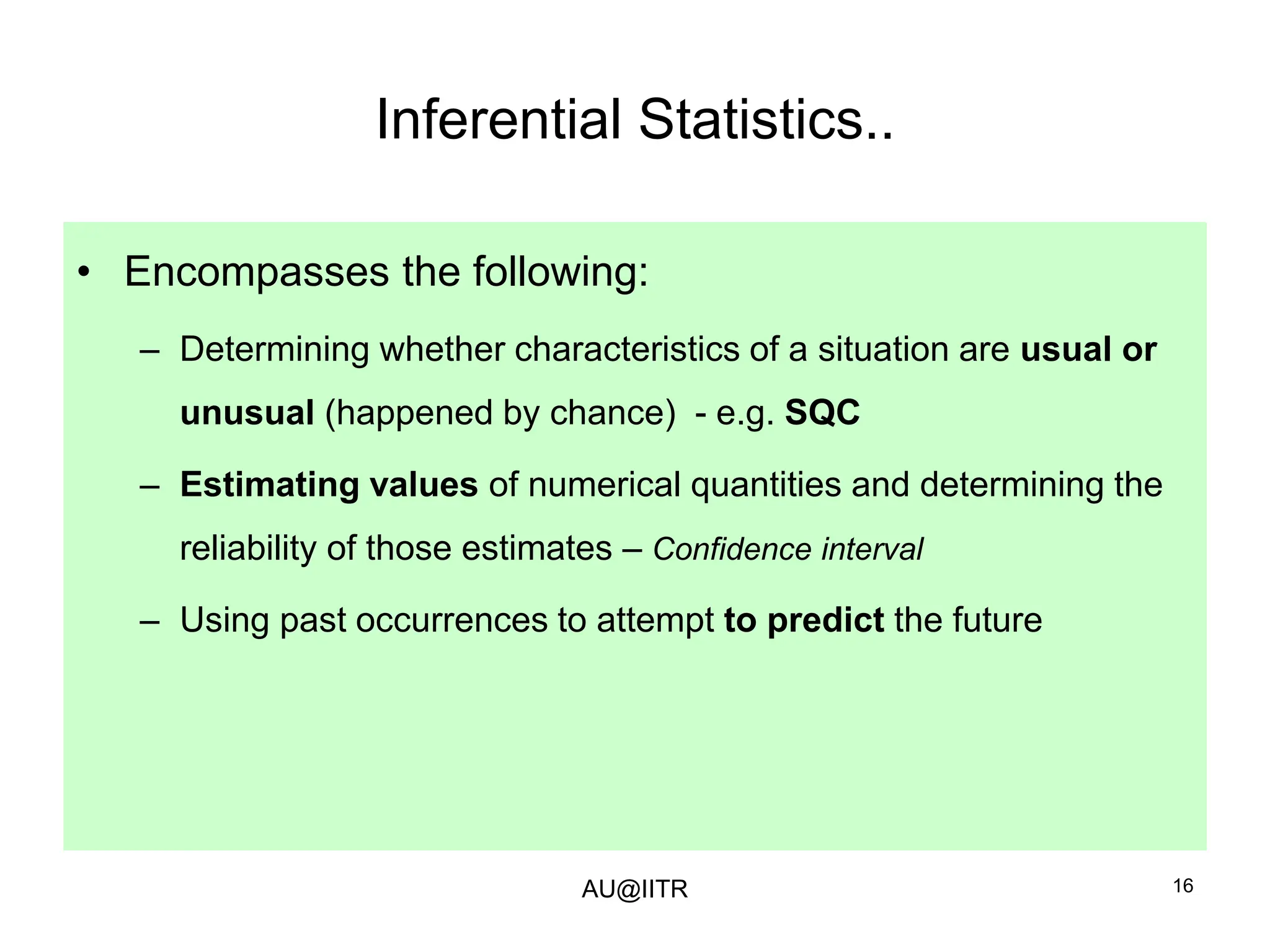 16
Inferential Statistics..
• Encompasses the following:
– Determining whether characteristics of a situation are usual or
unusual (happened by chance) - e.g. SQC
– Estimating values of numerical quantities and determining the
reliability of those estimates – Confidence interval
– Using past occurrences to attempt to predict the future
AU@IITR
 