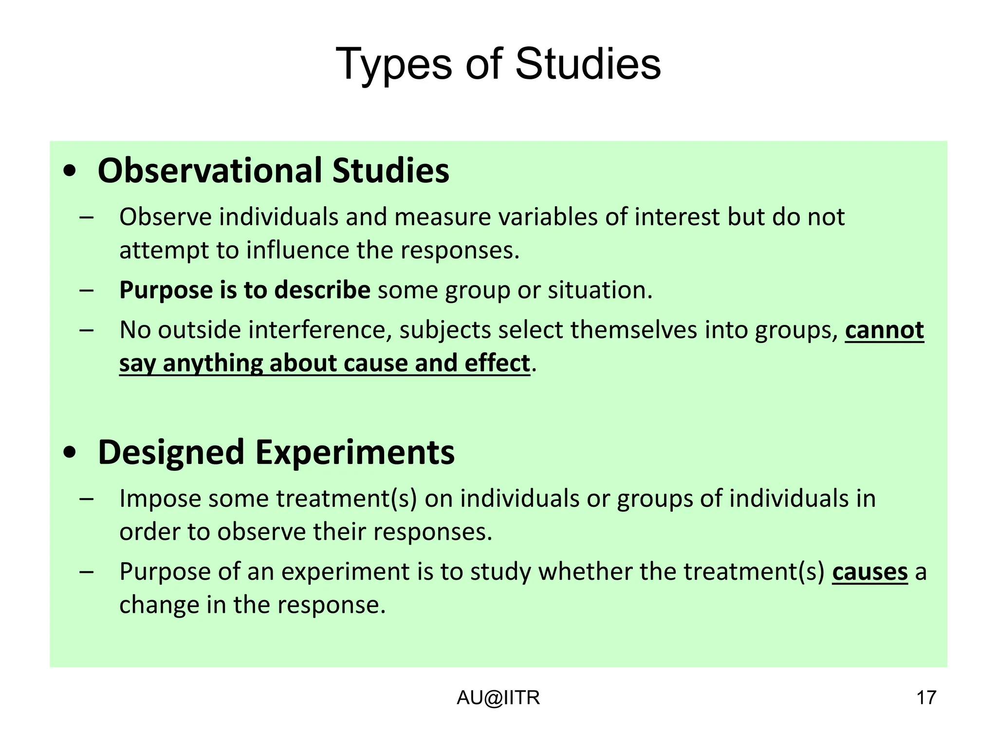 17
Types of Studies
• Observational Studies
– Observe individuals and measure variables of interest but do not
attempt to influence the responses.
– Purpose is to describe some group or situation.
– No outside interference, subjects select themselves into groups, cannot
say anything about cause and effect.
• Designed Experiments
– Impose some treatment(s) on individuals or groups of individuals in
order to observe their responses.
– Purpose of an experiment is to study whether the treatment(s) causes a
change in the response.
AU@IITR
 