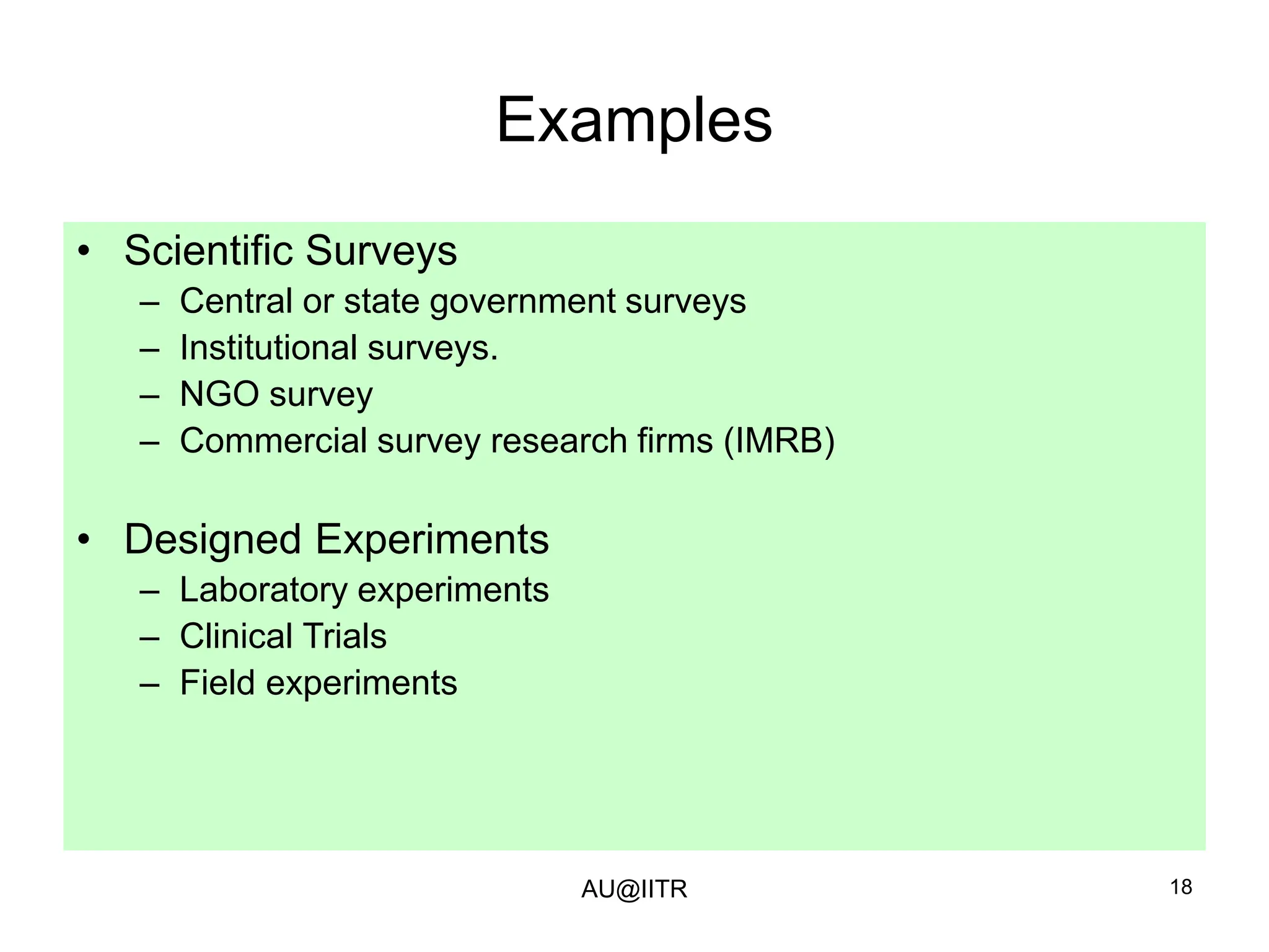 18
Examples
• Scientific Surveys
– Central or state government surveys
– Institutional surveys.
– NGO survey
– Commercial survey research firms (IMRB)
• Designed Experiments
– Laboratory experiments
– Clinical Trials
– Field experiments
AU@IITR
 