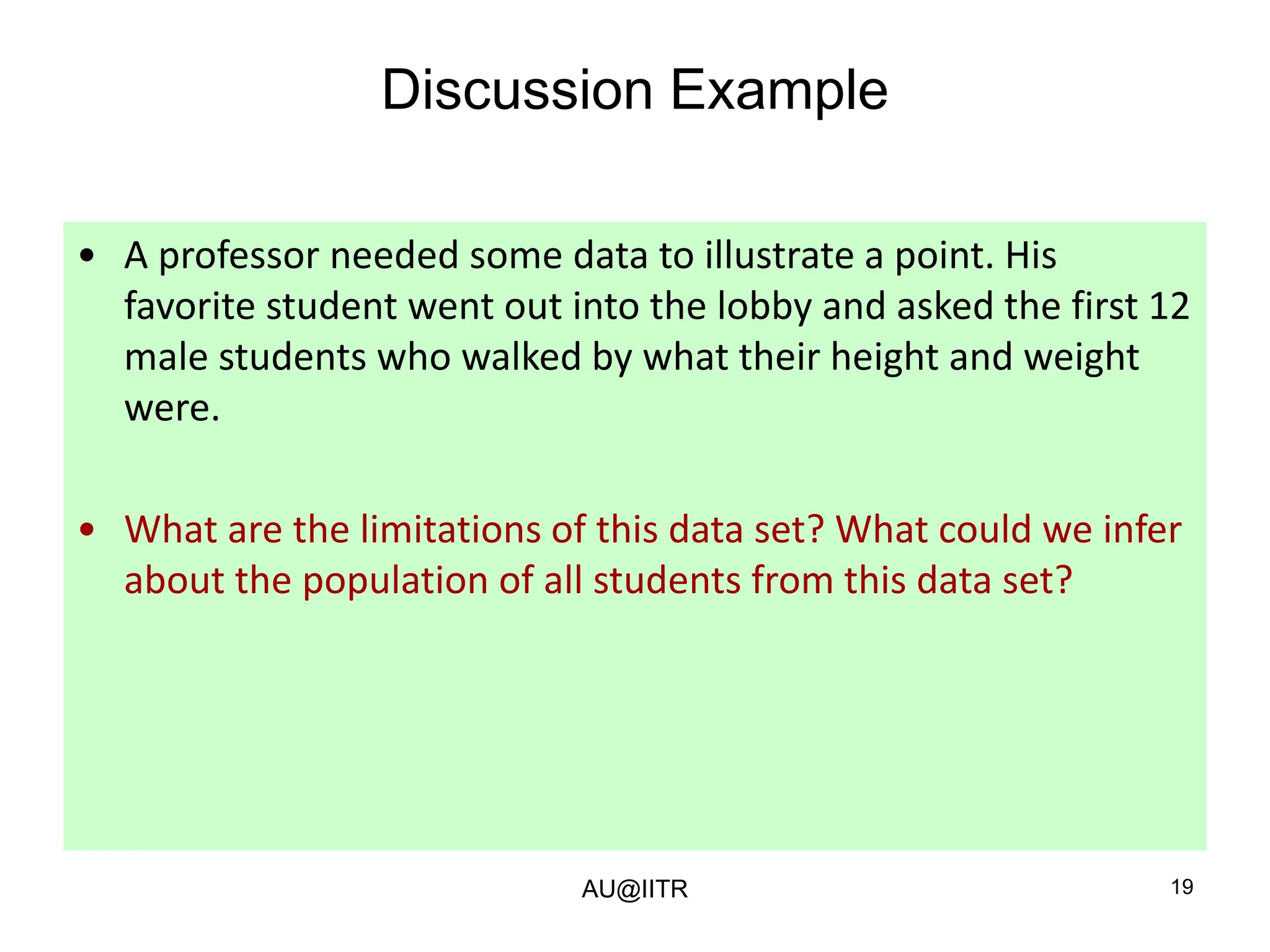 19
Discussion Example
• A professor needed some data to illustrate a point. His
favorite student went out into the lobby and asked the first 12
male students who walked by what their height and weight
were.
• What are the limitations of this data set? What could we infer
about the population of all students from this data set?
AU@IITR
 