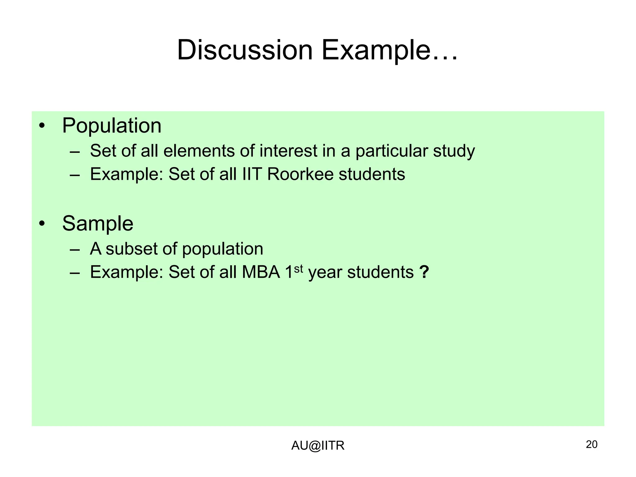 20
Discussion Example…
• Population
– Set of all elements of interest in a particular study
– Example: Set of all IIT Roorkee students
• Sample
– A subset of population
– Example: Set of all MBA 1st year students ?
AU@IITR
 