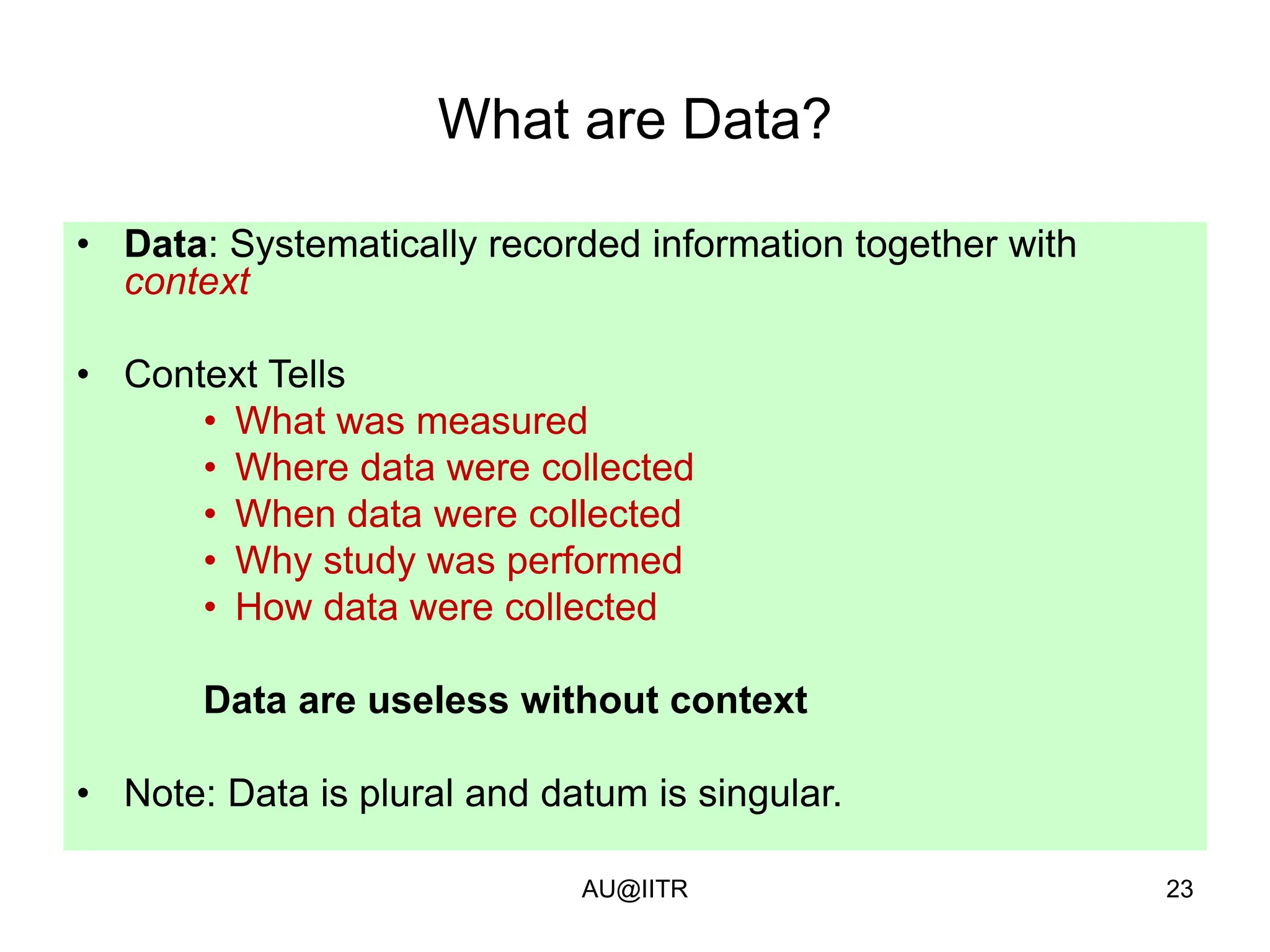 23
What are Data?
• Data: Systematically recorded information together with
context
• Context Tells
• What was measured
• Where data were collected
• When data were collected
• Why study was performed
• How data were collected
Data are useless without context
• Note: Data is plural and datum is singular.
AU@IITR
 