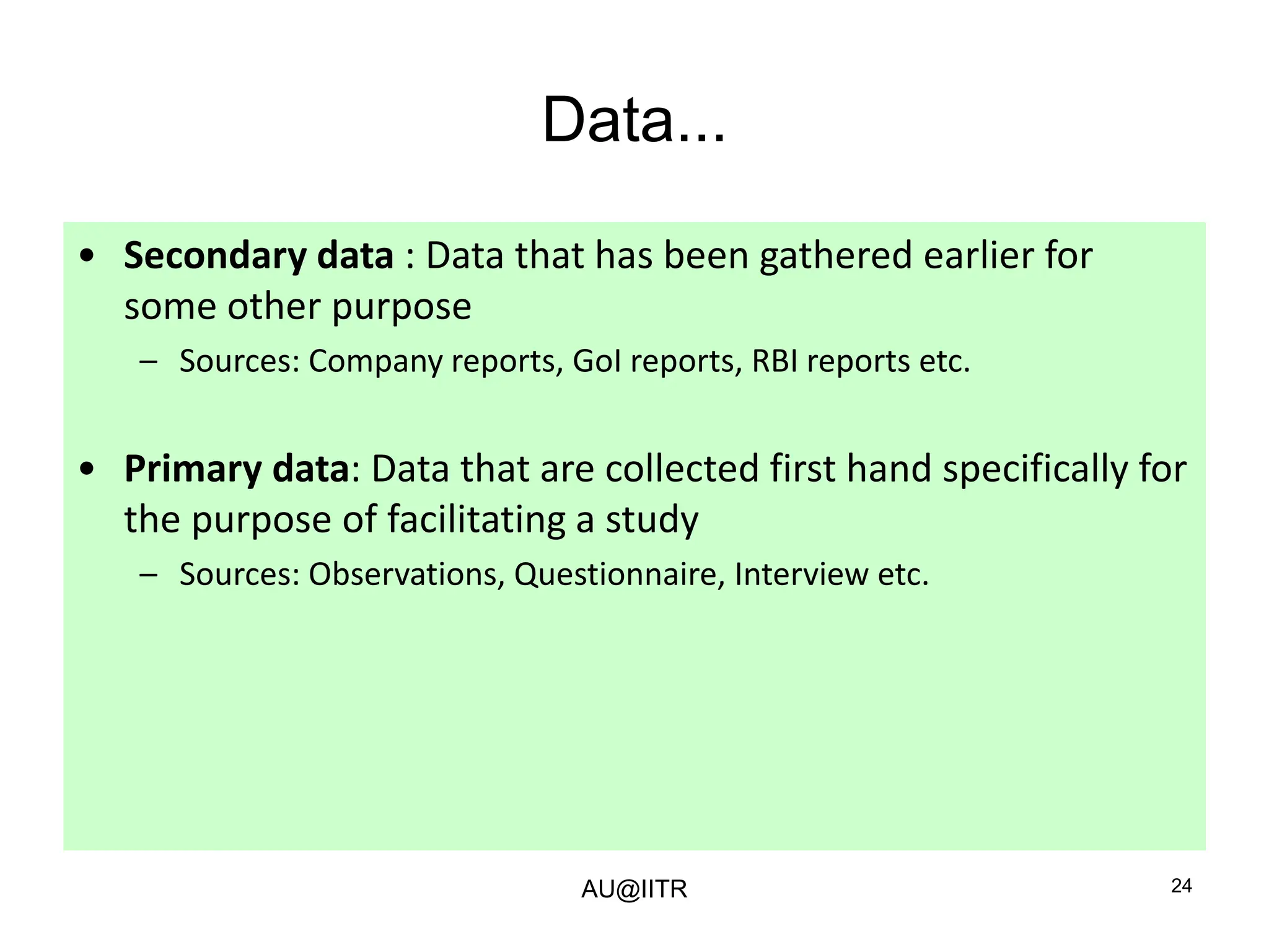 24
Data...
• Secondary data : Data that has been gathered earlier for
some other purpose
– Sources: Company reports, GoI reports, RBI reports etc.
• Primary data: Data that are collected first hand specifically for
the purpose of facilitating a study
– Sources: Observations, Questionnaire, Interview etc.
AU@IITR
 