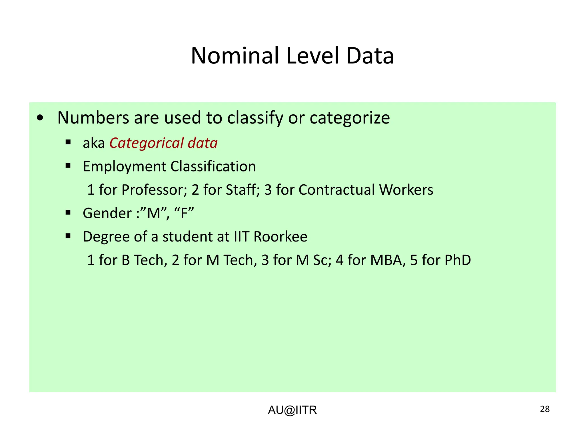 28
Nominal Level Data
• Numbers are used to classify or categorize
▪ aka Categorical data
▪ Employment Classification
1 for Professor; 2 for Staff; 3 for Contractual Workers
▪ Gender :”M”, “F”
▪ Degree of a student at IIT Roorkee
1 for B Tech, 2 for M Tech, 3 for M Sc; 4 for MBA, 5 for PhD
AU@IITR
 