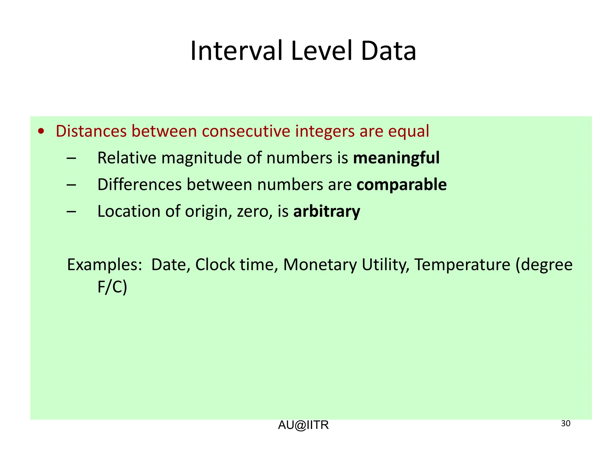 30
Interval Level Data
• Distances between consecutive integers are equal
– Relative magnitude of numbers is meaningful
– Differences between numbers are comparable
– Location of origin, zero, is arbitrary
Examples: Date, Clock time, Monetary Utility, Temperature (degree
F/C)
AU@IITR
 