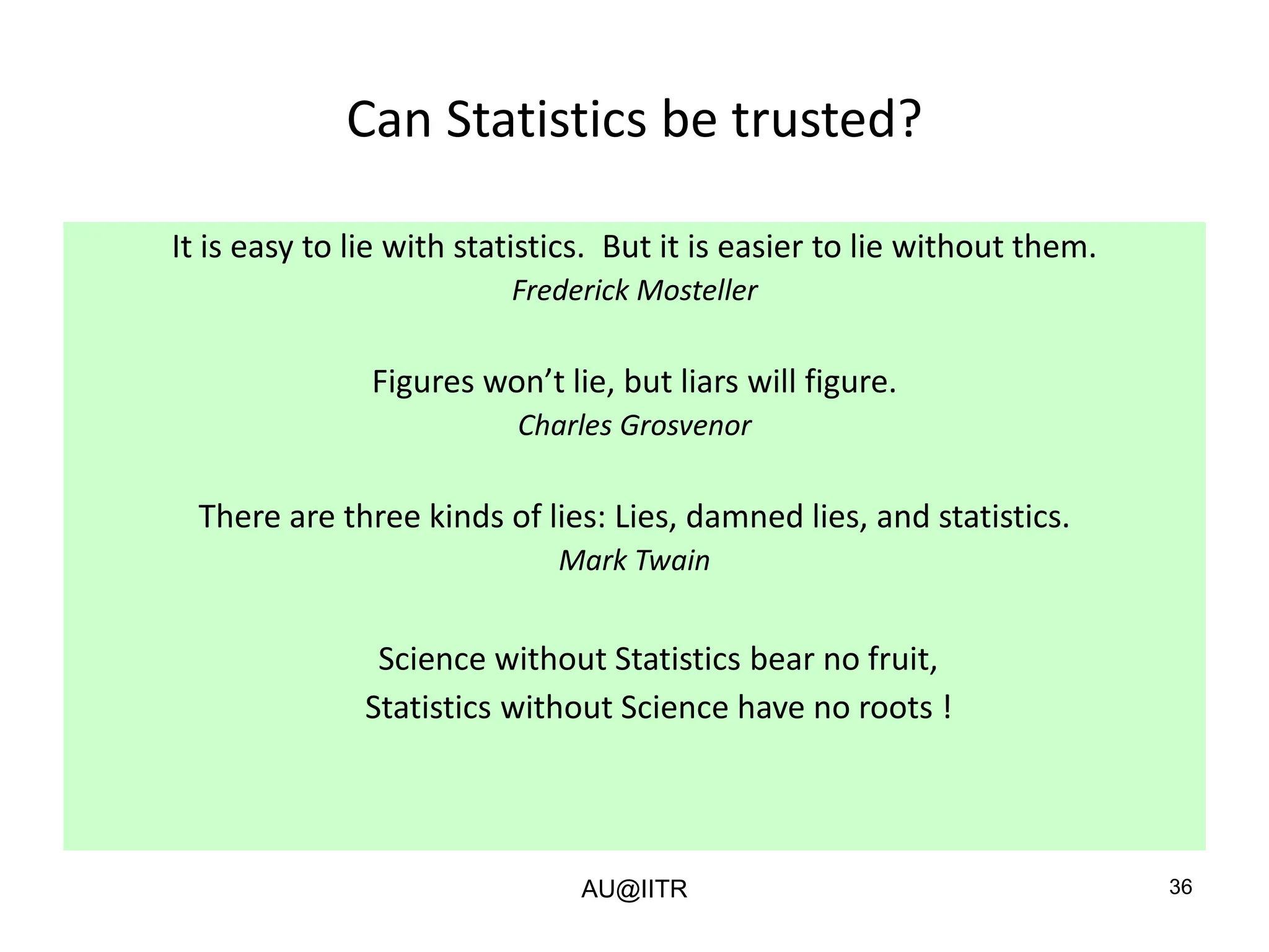36
Can Statistics be trusted?
It is easy to lie with statistics. But it is easier to lie without them.
Frederick Mosteller
Figures won’t lie, but liars will figure.
Charles Grosvenor
There are three kinds of lies: Lies, damned lies, and statistics.
Mark Twain
Science without Statistics bear no fruit,
Statistics without Science have no roots !
AU@IITR
 