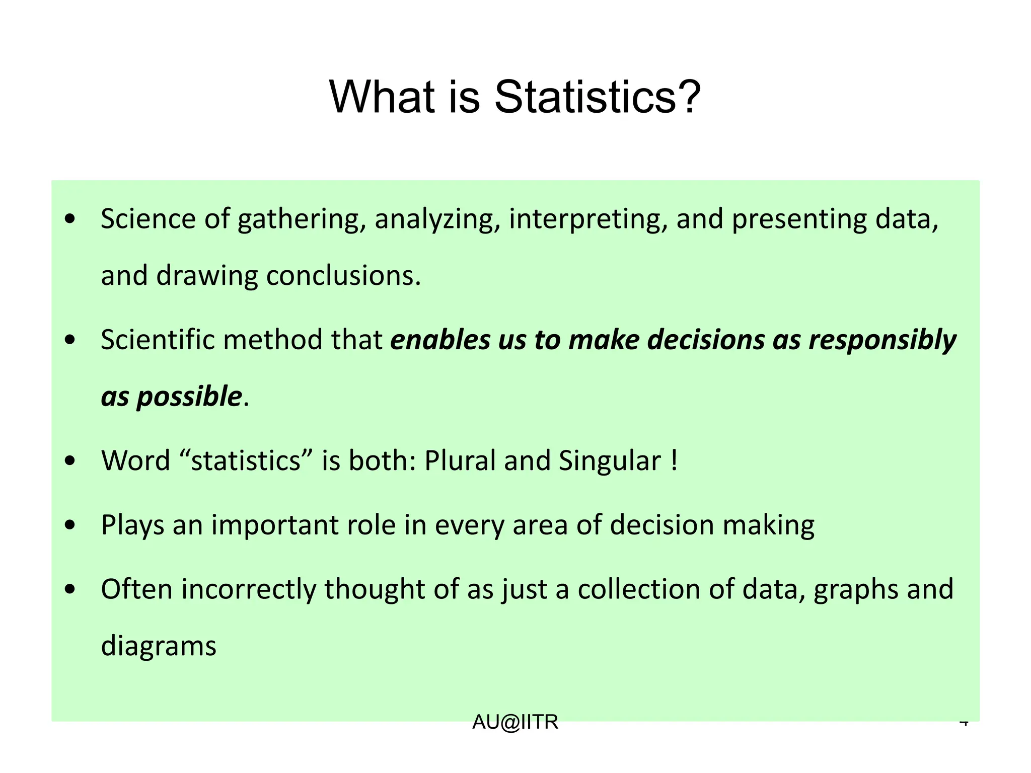 4
What is Statistics?
• Science of gathering, analyzing, interpreting, and presenting data,
and drawing conclusions.
• Scientific method that enables us to make decisions as responsibly
as possible.
• Word “statistics” is both: Plural and Singular !
• Plays an important role in every area of decision making
• Often incorrectly thought of as just a collection of data, graphs and
diagrams
AU@IITR
 