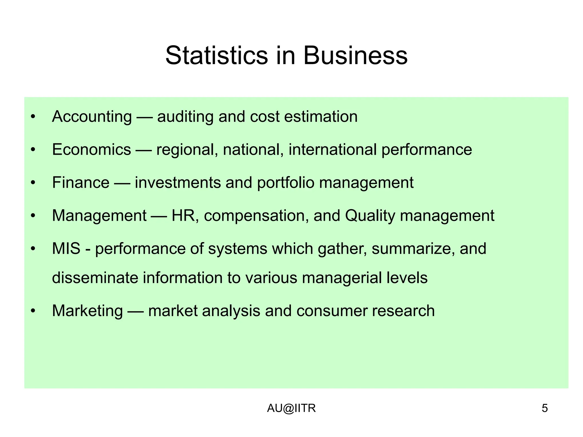 5
Statistics in Business
• Accounting — auditing and cost estimation
• Economics — regional, national, international performance
• Finance — investments and portfolio management
• Management — HR, compensation, and Quality management
• MIS - performance of systems which gather, summarize, and
disseminate information to various managerial levels
• Marketing — market analysis and consumer research
AU@IITR
 