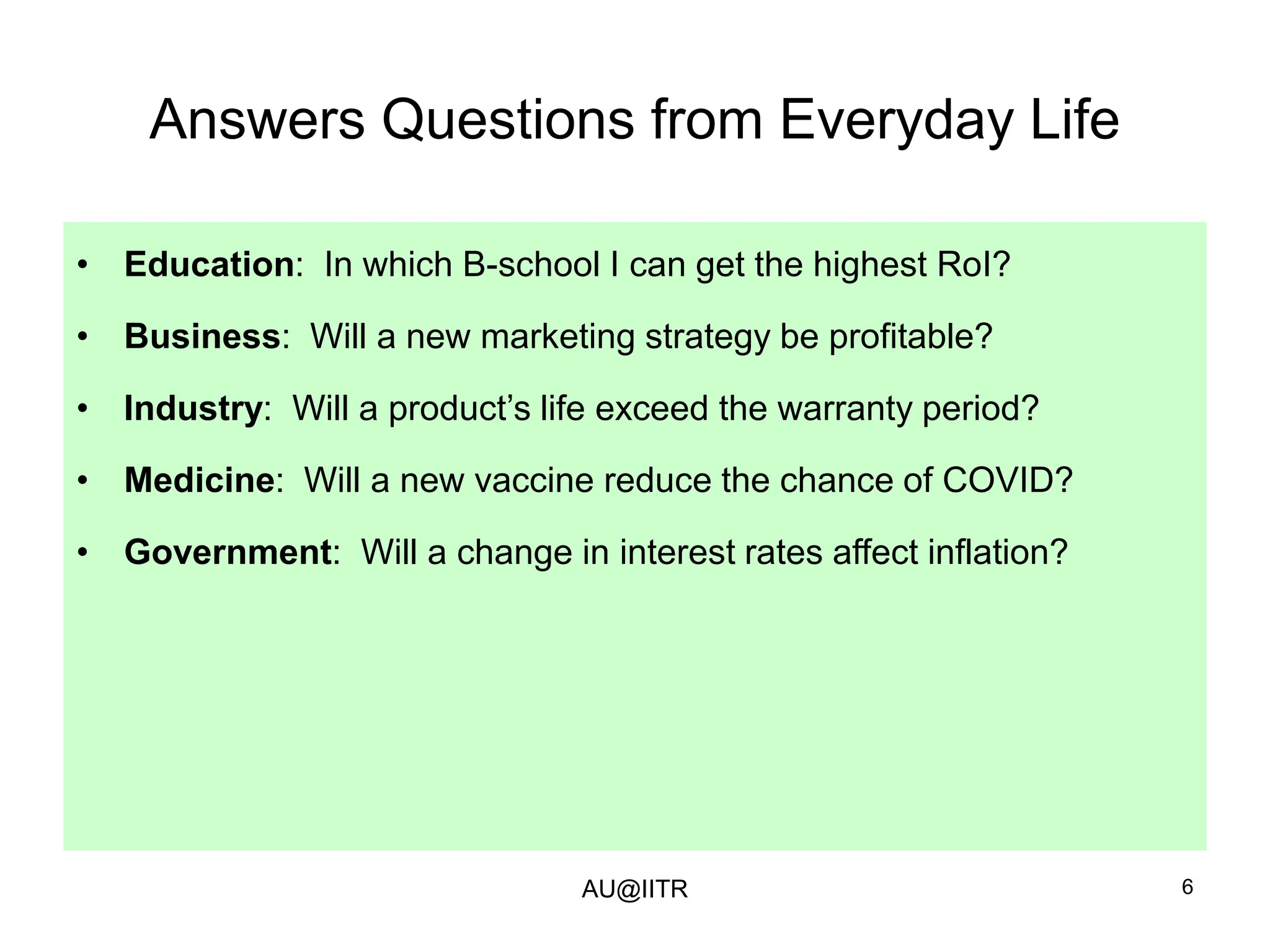 6
Answers Questions from Everyday Life
• Education: In which B-school I can get the highest RoI?
• Business: Will a new marketing strategy be profitable?
• Industry: Will a product’s life exceed the warranty period?
• Medicine: Will a new vaccine reduce the chance of COVID?
• Government: Will a change in interest rates affect inflation?
AU@IITR
 