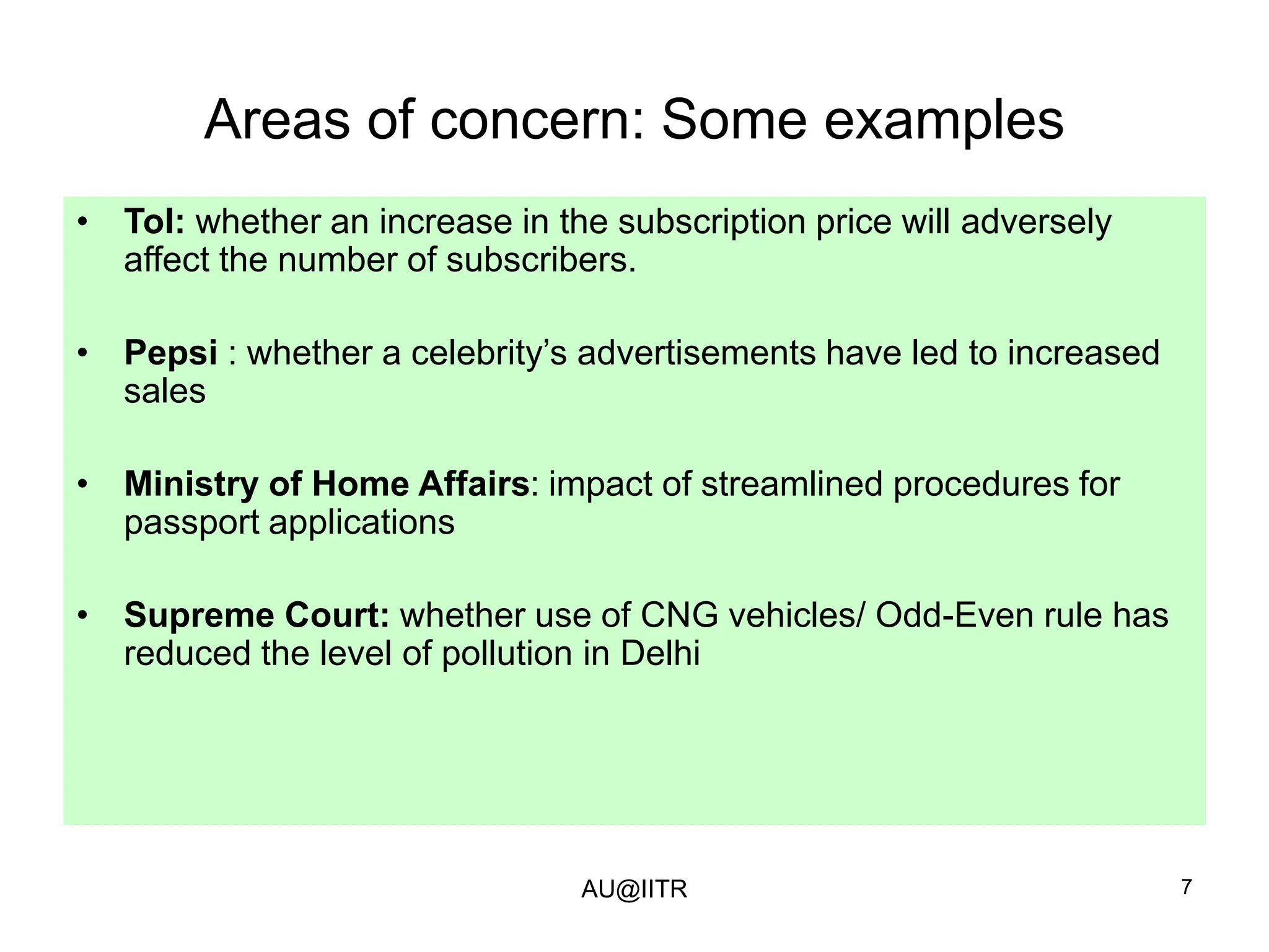 7
Areas of concern: Some examples
• ToI: whether an increase in the subscription price will adversely
affect the number of subscribers.
• Pepsi : whether a celebrity’s advertisements have led to increased
sales
• Ministry of Home Affairs: impact of streamlined procedures for
passport applications
• Supreme Court: whether use of CNG vehicles/ Odd-Even rule has
reduced the level of pollution in Delhi
AU@IITR
 