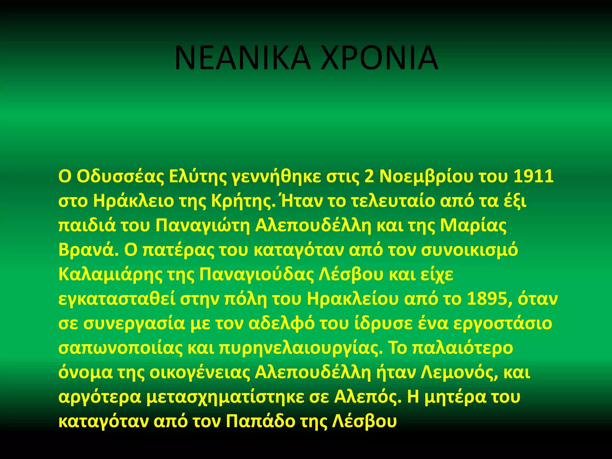 ΝΕΑΝΙΚΑ ΧΡΟΝΙΑ
Ο Οδυσσέας Ελύτης γεννήθηκε στις 2 Νοεμβρίου του 1911
στο Ηράκλειο της Κρήτης. Ήταν το τελευταίο από τα έξι
παιδιά του Παναγιώτη Αλεπουδέλλη και της Μαρίας
Βρανά. Ο πατέρας του καταγόταν από τον συνοικισμό
Καλαμιάρης της Παναγιούδας Λέσβου και είχε
εγκατασταθεί στην πόλη του Ηρακλείου από το 1895, όταν
σε συνεργασία με τον αδελφό του ίδρυσε ένα εργοστάσιο
σαπωνοποιίας και πυρηνελαιουργίας. Το παλαιότερο
όνομα της οικογένειας Αλεπουδέλλη ήταν Λεμονός, και
αργότερα μετασχηματίστηκε σε Αλεπός. Η μητέρα του
καταγόταν από τον Παπάδο της Λέσβου
 