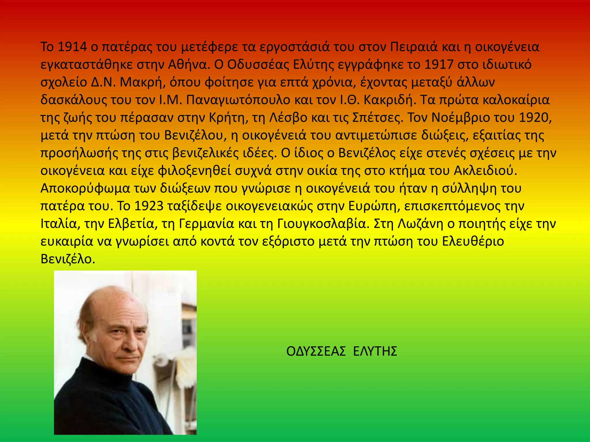 Το 1914 ο πατέρας του μετέφερε τα εργοστάσιά του στον Πειραιά και η οικογένεια
εγκαταστάθηκε στην Αθήνα. O Οδυσσέας Ελύτης εγγράφηκε το 1917 στο ιδιωτικό
σχολείο Δ.Ν. Μακρή, όπου φοίτησε για επτά χρόνια, έχοντας μεταξύ άλλων
δασκάλους του τον Ι.Μ. Παναγιωτόπουλο και τον Ι.Θ. Κακριδή. Τα πρώτα καλοκαίρια
της ζωής του πέρασαν στην Κρήτη, τη Λέσβο και τις Σπέτσες. Τον Νοέμβριο του 1920,
μετά την πτώση του Βενιζέλου, η οικογένειά του αντιμετώπισε διώξεις, εξαιτίας της
προσήλωσής της στις βενιζελικές ιδέες. Ο ίδιος ο Βενιζέλος είχε στενές σχέσεις με την
οικογένεια και είχε φιλοξενηθεί συχνά στην οικία της στο κτήμα του Ακλειδιού.
Αποκορύφωμα των διώξεων που γνώρισε η οικογένειά του ήταν η σύλληψη του
πατέρα του. Το 1923 ταξίδεψε οικογενειακώς στην Ευρώπη, επισκεπτόμενος την
Ιταλία, την Ελβετία, τη Γερμανία και τη Γιουγκοσλαβία. Στη Λωζάνη ο ποιητής είχε την
ευκαιρία να γνωρίσει από κοντά τον εξόριστο μετά την πτώση του Ελευθέριο
Βενιζέλο.
ΟΔΥΣΣΕΑΣ ΕΛΥΤΗΣ
 