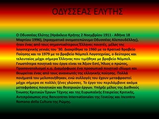 ΟΔΥΣΣΕΑΣ ΕΛΥΤΗΣ
Ο Οδυσσέας Ελύτης (Ηράκλειο Κρήτης 2 Νοεμβρίου 1911 - Αθήνα 18
Μαρτίου 1996), (πραγματικό ονοματεπώνυμο Οδυσσέας Αλεπουδέλλης),
ήταν ένας από τους σημαντικότερους Έλληνες ποιητές, μέλος της
λογοτεχνικής γενιάς του '30. Διακρίθηκε το 1960 με το Κρατικό Βραβείο
Ποίησης και το 1979 με το βραβείο Νόμπελ Λογοτεχνίας, ο δεύτερος και
τελευταίος μέχρι σήμερα Έλληνας που τιμήθηκε με βραβείο Νόμπελ.
Γνωστότερα ποιητικά του έργα είναι τα Άξιον Εστί, Ήλιος ο πρώτος,
Προσανατολισμοί κ.α. Διαμόρφωσε ένα προσωπικό ποιητικό ιδίωμα και
θεωρείται ένας από τους ανανεωτές της ελληνικής ποίησης. Πολλά
ποιήματά του μελοποιήθηκαν, ενώ συλλογές του έχουν μεταφραστεί
μέχρι σήμερα σε πολλές ξένες γλώσσες. Το έργο του περιλάμβανε ακόμα
μεταφράσεις ποιητικών και θεατρικών έργων. Υπήρξε μέλος της Διεθνούς
Ένωσης Κριτικών Έργων Τέχνης και της Ευρωπαϊκής Εταιρείας Κριτικής,
Αντιπρόσωπος στις Rencontres Internationales της Γενεύης και Incontro
Romano della Cultura της Ρώμης.
 