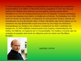 Το 1914 ο πατέρας του μετέφερε τα εργοστάσιά του στον Πειραιά και η οικογένεια
εγκαταστάθηκε στην Αθήνα. O Οδυσσέας Ελύτης εγγράφηκε το 1917 στο ιδιωτικό
σχολείο Δ.Ν. Μακρή, όπου φοίτησε για επτά χρόνια, έχοντας μεταξύ άλλων
δασκάλους του τον Ι.Μ. Παναγιωτόπουλο και τον Ι.Θ. Κακριδή. Τα πρώτα καλοκαίρια
της ζωής του πέρασαν στην Κρήτη, τη Λέσβο και τις Σπέτσες. Τον Νοέμβριο του 1920,
μετά την πτώση του Βενιζέλου, η οικογένειά του αντιμετώπισε διώξεις, εξαιτίας της
προσήλωσής της στις βενιζελικές ιδέες. Ο ίδιος ο Βενιζέλος είχε στενές σχέσεις με την
οικογένεια και είχε φιλοξενηθεί συχνά στην οικία της στο κτήμα του Ακλειδιού.
Αποκορύφωμα των διώξεων που γνώρισε η οικογένειά του ήταν η σύλληψη του
πατέρα του. Το 1923 ταξίδεψε οικογενειακώς στην Ευρώπη, επισκεπτόμενος την
Ιταλία, την Ελβετία, τη Γερμανία και τη Γιουγκοσλαβία. Στη Λωζάνη ο ποιητής είχε την
ευκαιρία να γνωρίσει από κοντά τον εξόριστο μετά την πτώση του Ελευθέριο
Βενιζέλο.
ΟΔΥΣΣΕΑΣ ΕΛΥΤΗΣ
 