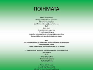 ΠΟΙΗΜΑΤΑ
Μ᾿ ἕνα τίποτα ἔζησα
Μονάχα οἱ λέξεις δὲ μοῦ ἀρκούσανε
Σ᾿ ἑνὸς περάσματος ἀέρα
ξεγνέθοντας ἀπόκοσμη φωνὴ τ᾿ αὐτιά μου
φχιὰ
φχιοὺ φχιού
ἐσκαρφίστηκα τὰ μύρια ὅσα
Τί γυαλόπετρες φοῦχτες
τί καλάθια φρέσκες μέλισσες καὶ σταμνιὰ φουσκωτὰ ὅπου
ἄκουγες βββ νὰ σοῦ βροντάει ὁ αἰχμάλωτος ἀέρας.
Κάτι
Κάτι δαιμονικὸ μὰ ποὺ νὰ πιάνεται σὰν σὲ δίχτυ στὸ σχῆμα τοῦ Ἀρχαγγέλου
Παραλαλοῦσα κι ἔτρεχα
Ἔφτασα κι ἀποτύπωνα τὰ κύματα στὴν ἀκοὴ ἀπ᾿ τὴ γλώσσα
- Ἔ καβάκια μαῦρα, φώναζα, κι ἐσεῖς γαλάζια δέντρα τί ξέρετε ἀπὸ μένα;
- Θόη θόη θμός
- Ἔ; Τί;
- Ἀρίηω ἠθύμως θμὸς
- Δὲν ἄκουσα τί πράγμα;
- Θμὸς θμὸς ἄδυσος
Ὥσπου τέλος ἔνιωσα
κι ἂς πᾶ᾿ νὰ μ᾿ ἔλεγαν τρελὸ
πῶς ἀπό ῾να τίποτα γίνεται ὁ Παράδεισος.
 