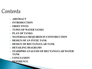  ABSTRACT
 INTRODUCTION
 OBJECTIVES
 TYPES OF WATER TANKS
 PLAN OF TANKS
 MATERIALS REQUIRED IN CONSTRUCTION
 DESIGN OF AN INTZE TANK
 DESIGN OF RECTANGULAR TANK
 DETAILING DIAGRAMS
 STADDPRO ANALYSIS OF RECTANGULAR WATER
TANK
 CONCLUSION
 REFERENCE
 