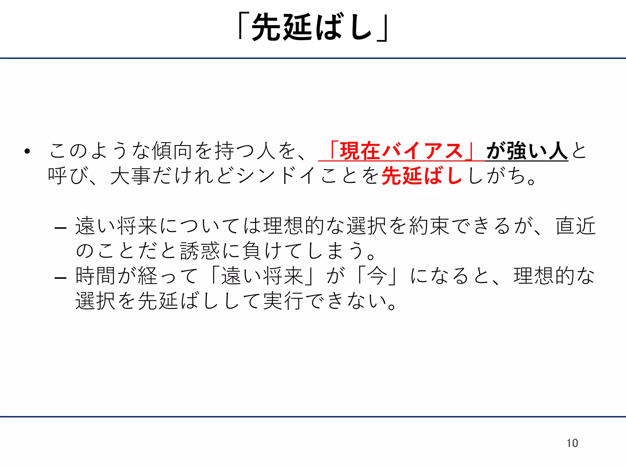 「先延ばし」
• このような傾向を持つ人を、「現在バイアス」が強い人と
呼び、大事だけれどシンドイことを先延ばししがち。
– 遠い将来については理想的な選択を約束できるが、直近
のことだと誘惑に負けてしまう。
– 時間が経って「遠い将来」が「今」になると、理想的な
選択を先延ばしして実行できない。
10
 