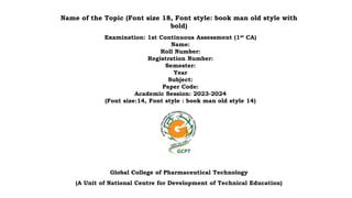 Name of the Topic (Font size 18, Font style: book man old style with
bold)
Examination: 1st Continuous Assessment (1st CA)
Name:
Roll Number:
Registration Number:
Semester:
Year
Subject:
Paper Code:
Academic Session: 2023-2024
(Font size:14, Font style : book man old style 14)
Global College of Pharmaceutical Technology
(A Unit of National Centre for Development of Technical Education)
 