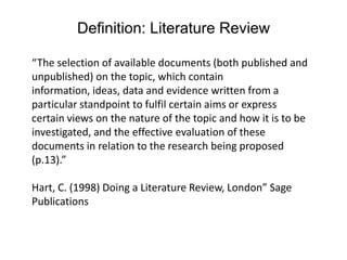 Definition: Literature Review “The selection of available documents (both published and unpublished) on the topic, which contain information, ideas, data and evidence written from a particular standpoint to fulfil certain aims or express certain views on the nature of the topic and how it is to be investigated, and the effective evaluation of these documents in relation to the research being proposed (p.13).”Hart, C. (1998) Doing a Literature Review, London” Sage Publications