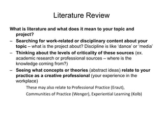 Literature ReviewWhat is literature and what does it mean to your topic and project?Searching for work-related or disciplinary content about your topic – what is the project about? Discipline is like ‘dance’ or ‘media’Thinking about the levels of criticality of these sources (ex. academic research or professional sources – where is the knowledge coming from?) Seeing what concepts or theories (abstract ideas) relate to your practice as a creative professional (your experience in the workplace)			These may also relate to Professional Practice (Eraut),			Communities of Practice (Wenger), Experiential Learning (Kolb)