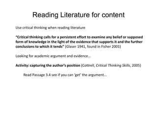 Reading Literature for contentUse critical thinking when reading literature “Critical thinking calls for a persistent effort to examine any belief or supposed form of knowledge in the light of the evidence that supports it and the further conclusions to which it tends” (Glaser 1941, found in Fisher 2001) Looking for academic argument and evidence…Activity: capturing the author’s position (Cottrell, Critical Thinking Skills, 2005)	Read Passage 3.4 see if you can ‘get’ the argument… 