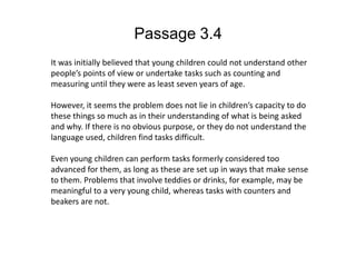 Passage 3.4It was initially believed that young children could not understand other people’s points of view or undertake tasks such as counting and measuring until they were as least seven years of age.However, it seems the problem does not lie in children’s capacity to do these things so much as in their understanding of what is being asked and why. If there is no obvious purpose, or they do not understand the language used, children find tasks difficult. Even young children can perform tasks formerly considered too advanced for them, as long as these are set up in ways that make sense to them. Problems that involve teddies or drinks, for example, may be meaningful to a very young child, whereas tasks with counters and beakers are not.