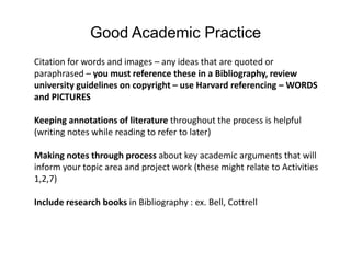 Good Academic PracticeCitation for words and images – any ideas that are quoted or paraphrased – you must reference these in a Bibliography, review university guidelines on copyright – use Harvard referencing – WORDS and PICTURESKeeping annotations of literature throughout the process is helpful (writing notes while reading to refer to later)Making notes through process about key academic arguments that will inform your topic area and project work (these might relate to Activities 1,2,7)Include research books in Bibliography : ex. Bell, Cottrell