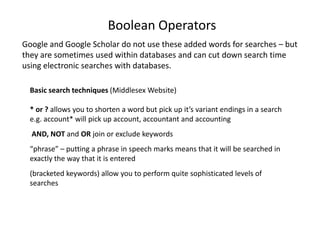Boolean OperatorsGoogle and Google Scholar do not use these added words for searches – but they are sometimes used within databases and can cut down search time using electronic searches with databases. Basic search techniques (Middlesex Website)* or ? allows you to shorten a word but pick up it’s variant endings in a search e.g. account* will pick up account, accountant and accounting AND, NOT and OR join or exclude keywords“phrase” – putting a phrase in speech marks means that it will be searched in exactly the way that it is entered (bracketed keywords) allow you to perform quite sophisticated levels of searches