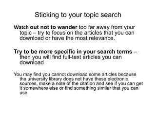 Sticking to your topic searchWatch out not to wander too far away from your topic – try to focus on the articles that you can download or have the most relevance. Try to be more specific in your search terms – then you will find full-text articles you can download You may find you cannot download some articles because the university library does not have these electronic sources, make a note of the citation and see if you can get it somewhere else or find something similar that you can use.