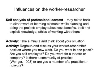 Influences on the worker-researcherSelf analysis of professional context – may relate back to either work or learning elements while planning and doing the project: employer/business benefits, tacit and explicit knowledge, ethics of working with others Activity: Take a minute and think about your situation, Activity: Regroup and discuss your worker-researcher position where you now work. Do you work in one place? Are you self employed? Do you work for a theatre or company? Is there a community of practice (Wenger, 1998) or are you a member of a practitioner network? 