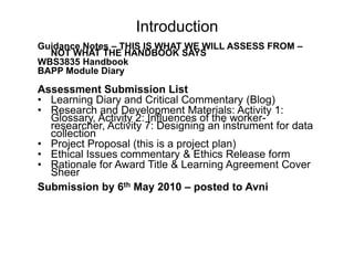 IntroductionGuidance Notes – THIS IS WHAT WE WILL ASSESS FROM – NOT WHAT THE HANDBOOK SAYSWBS3835 HandbookBAPP Module DiaryAssessment Submission ListLearning Diary and Critical Commentary (Blog)Research and Development Materials: Activity 1: Glossary, Activity 2: Influences of the worker-researcher, Activity 7: Designing an instrument for data collectionProject Proposal (this is a project plan)Ethical Issues commentary & Ethics Release formRationale for Award Title & Learning Agreement Cover SheerSubmission by 6th May 2010 – posted to Avni