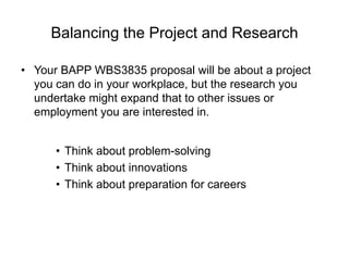 Balancing the Project and Research Your BAPP WBS3835 proposal will be about a project you can do in your workplace, but the research you undertake might expand that to other issues or employment you are interested in.Think about problem-solvingThink about innovationsThink about preparation for careers