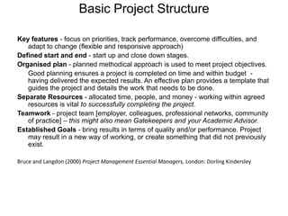 Basic Project StructureKey features - focus on priorities, track performance, overcome difficulties, and adapt to change (flexible and responsive approach)Defined start and end - start up and close down stages.Organised plan - planned methodical approach is used to meet project objectives.	Good planning ensures a project is completed on time and within budget  - having delivered the expected results. An effective plan provides a template that guides the project and details the work that needs to be done.Separate Resources - allocated time, people, and money - working within agreed resources is vital to successfully completing the project.Teamwork - project team [employer, colleagues, professional networks, community of practice] – this might also mean Gatekeepers and your Academic Advisor.Established Goals - bring results in terms of quality and/or performance. Project may result in a new way of working, or create something that did not previously exist. Bruce and Langdon (2000) Project Management Essential Managers, London: Dorling Kindersley