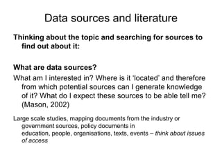 Data sources and literatureThinking about the topic and searching for sources to find out about it:What are data sources? What am I interested in? Where is it ‘located’ and therefore from which potential sources can I generate knowledge of it? What do I expect these sources to be able tell me? (Mason, 2002)Large scale studies, mapping documents from the industry or government sources, policy documents in education, people, organisations, texts, events – think about issues of access