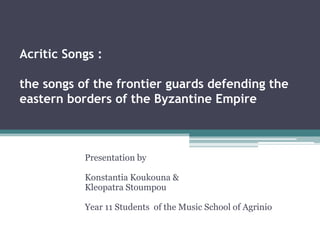 Acritic Songs :
the songs of the frontier guards defending the
eastern borders of the Byzantine Empire
Presentation by
Konstantia Koukouna &
Kleopatra Stoumpou
Year 11 Students of the Music School of Agrinio
 