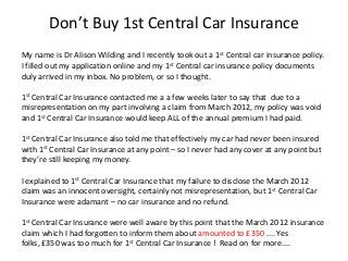 Don’t Buy 1st Central Car Insurance
My name is Dr Alison Wilding and I recently took out a 1st Central car insurance policy.
I filled out my application online and my 1st Central car insurance policy documents
duly arrived in my inbox. No problem, or so I thought.

1st Central Car Insurance contacted me a a few weeks later to say that due to a
misrepresentation on my part involving a claim from March 2012, my policy was void
and 1st Central Car Insurance would keep ALL of the annual premium I had paid.

1st Central Car Insurance also told me that effectively my car had never been insured
with 1st Central Car Insurance at any point – so I never had any cover at any point but
they’re still keeping my money.

I explained to 1st Central Car Insurance that my failure to disclose the March 2012
claim was an innocent oversight, certainly not misrepresentation, but 1st Central Car
Insurance were adamant – no car insurance and no refund.

1st Central Car Insurance were well aware by this point that the March 2012 insurance
claim which I had forgotten to inform them about amounted to £350 .... Yes
folks, £350 was too much for 1st Central Car Insurance ! Read on for more....
 