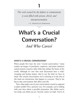 WHAT’S A CRUCIAL CONVERSATION?
When people first hear the term “crucial conversation,” many
conjure up images of presidents, emperors, and prime ministers
seated around a massive table while they debate the future of the
world. Although it’s true that such discussions have a wide-
sweeping and lasting impact, they’re not the kind we have in
mind. The crucial conversations we’re referring to in the title of
this book are interactions that happen to everyone. They’re the
day-to-day conversations that affect your life.
Now, what makes one of your conversations crucial as opposed
to plain vanilla? First, opinions vary. For example, you’re talking
with your boss about a possible promotion. She thinks you’re
not ready; you think you are. Second, stakes are high. You’re in
1
What’s a Crucial
Conversation?
And Who Cares?
1
The void created by the failure to communicate
is soon filled with poison, drivel, and
misrepresentation.
—C. NORTHCOTE PARKINSON
 