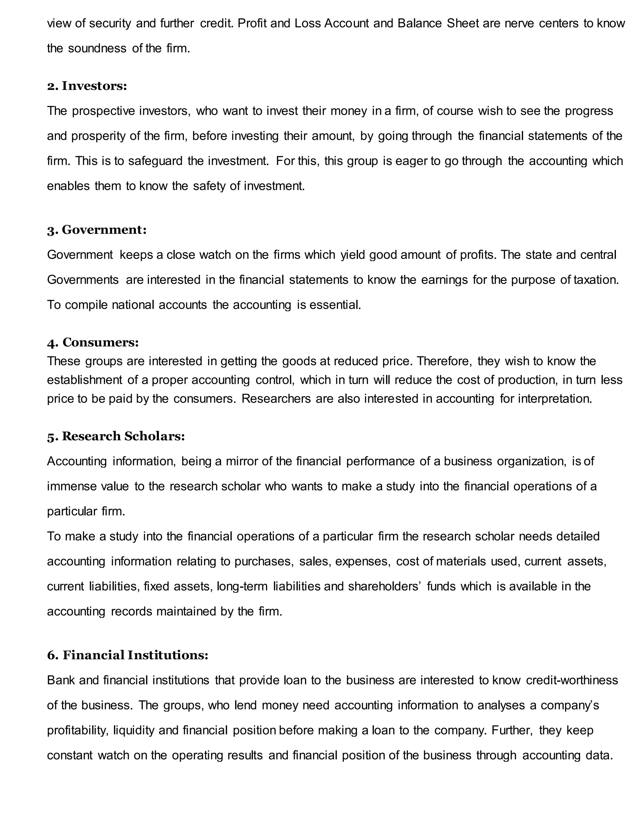 view of security and further credit. Profit and Loss Account and Balance Sheet are nerve centers to know
the soundness of the firm.
2. Investors:
The prospective investors, who want to invest their money in a firm, of course wish to see the progress
and prosperity of the firm, before investing their amount, by going through the financial statements of the
firm. This is to safeguard the investment. For this, this group is eager to go through the accounting which
enables them to know the safety of investment.
3. Government:
Government keeps a close watch on the firms which yield good amount of profits. The state and central
Governments are interested in the financial statements to know the earnings for the purpose of taxation.
To compile national accounts the accounting is essential.
4. Consumers:
These groups are interested in getting the goods at reduced price. Therefore, they wish to know the
establishment of a proper accounting control, which in turn will reduce the cost of production, in turn less
price to be paid by the consumers. Researchers are also interested in accounting for interpretation.
5. Research Scholars:
Accounting information, being a mirror of the financial performance of a business organization, is of
immense value to the research scholar who wants to make a study into the financial operations of a
particular firm.
To make a study into the financial operations of a particular firm the research scholar needs detailed
accounting information relating to purchases, sales, expenses, cost of materials used, current assets,
current liabilities, fixed assets, long-term liabilities and shareholders’ funds which is available in the
accounting records maintained by the firm.
6. Financial Institutions:
Bank and financial institutions that provide loan to the business are interested to know credit-worthiness
of the business. The groups, who lend money need accounting information to analyses a company’s
profitability, liquidity and financial position before making a loan to the company. Further, they keep
constant watch on the operating results and financial position of the business through accounting data.
 