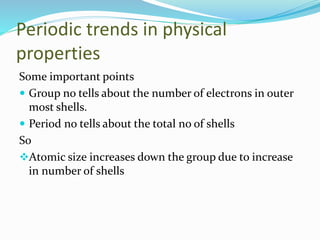 Periodic trends in physical
properties
Some important points
 Group no tells about the number of electrons in outer
most shells.
 Period no tells about the total no of shells
So
Atomic size increases down the group due to increase
in number of shells
 