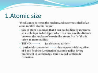 1.Atomic size
‘the distance between the nucleus and outermost shell of an
atom is called atomic radius’
 Size of atom is so small that it can not be directly measured
so a technique is developed which can measure the distance
between the nucleus of two similar atoms. Half of this is
taken as atomic radius.
 TREND (as discussed earlier)
 Lanthanide contraction due to poor shielding effect
of d and f subshell, reduction in atomic radius is very
prominent in lanthanides. This is called lanthanide
reduction.
 