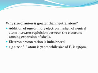 Why size of anion is greater than neutral atom?
 Addition of one or more electron in shell of neutral
atom increases replulsion between the electrons
causing expansion of shells.
 Electron proton ration is imbalanced.
 e.g size of F atom is 72pm while size of F- is 136pm.
 