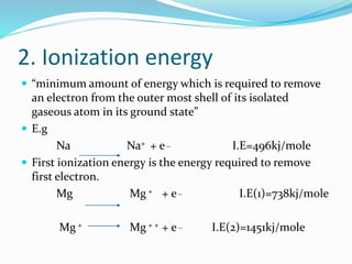 2. Ionization energy
 “minimum amount of energy which is required to remove
an electron from the outer most shell of its isolated
gaseous atom in its ground state”
 E.g
Na Na+ + e_ I.E=496kj/mole
 First ionization energy is the energy required to remove
first electron.
Mg Mg + + e_ I.E(1)=738kj/mole
Mg + Mg + + + e_ I.E(2)=1451kj/mole
 