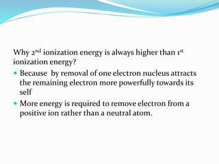 Why 2nd ionization energy is always higher than 1st
ionization energy?
 Because by removal of one electron nucleus attracts
the remaining electron more powerfully towards its
self
 M0re energy is required to remove electron from a
positive ion rather than a neutral atom.
 