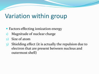 Variation within group
 Factors effecting ionization energy
1) Magnitude of nuclear charge
2) Size of atom
3) Shielding effect (it is actually the repulsion due to
electron that are present between nucleus and
outermost shell)
 
