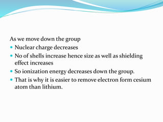 As we move down the group
 Nuclear charge decreases
 No of shells increase hence size as well as shielding
effect increases
 So ionization energy decreases down the group.
 That is why it is easier to remove electron form cesium
atom than lithium.
 